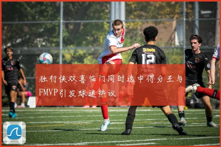 独行侠双喜临门同时选中得分王与FMVP引发球迷热议