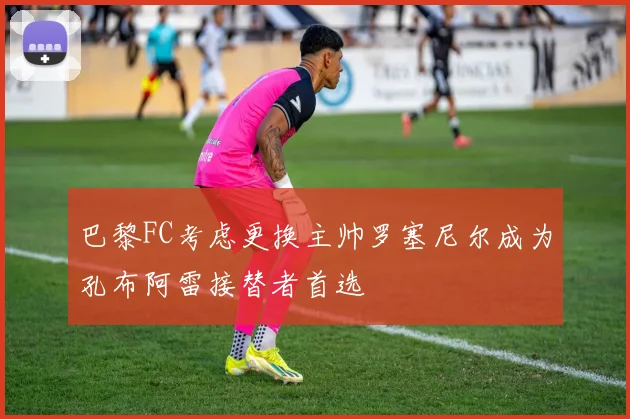 巴黎FC考虑更换主帅罗塞尼尔成为孔布阿雷接替者首选