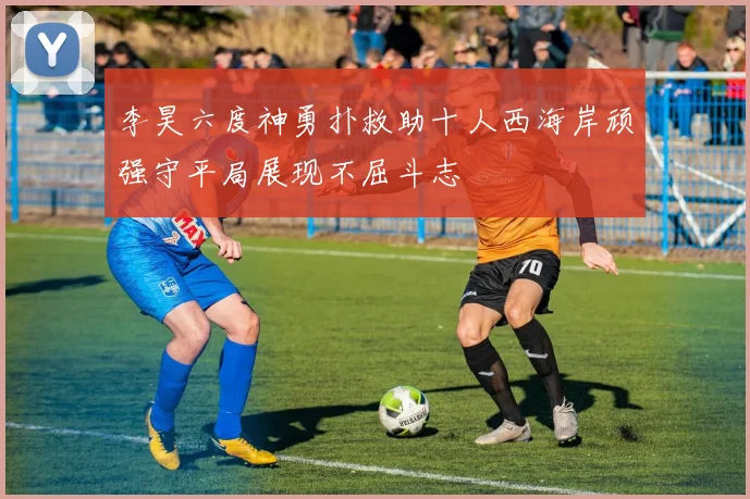 李昊六度神勇扑救助十人西海岸顽强守平局展现不屈斗志