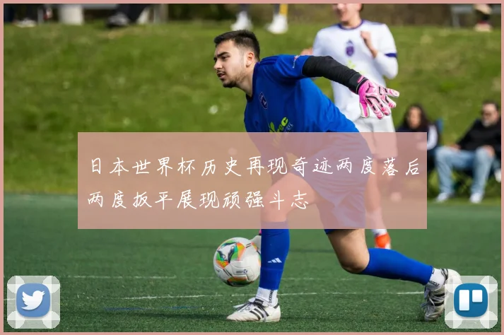 日本世界杯历史再现奇迹两度落后两度扳平展现顽强斗志