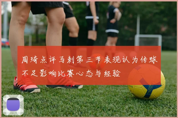 周琦点评马刺第三节表现认为传球不足影响比赛心态与经验