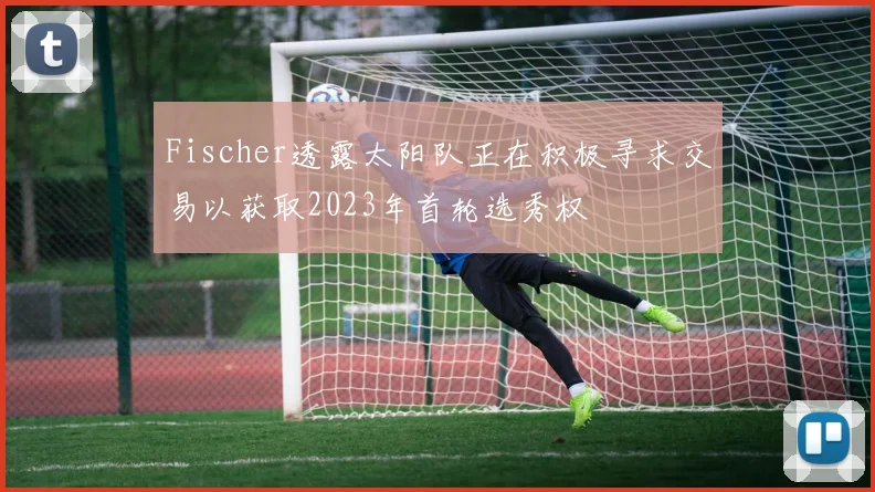 Fischer透露太阳队正在积极寻求交易以获取2023年首轮选秀权