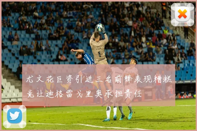 尤文花巨资引进三名前锋表现糟糕竟让迪格雷戈里奥承担责任