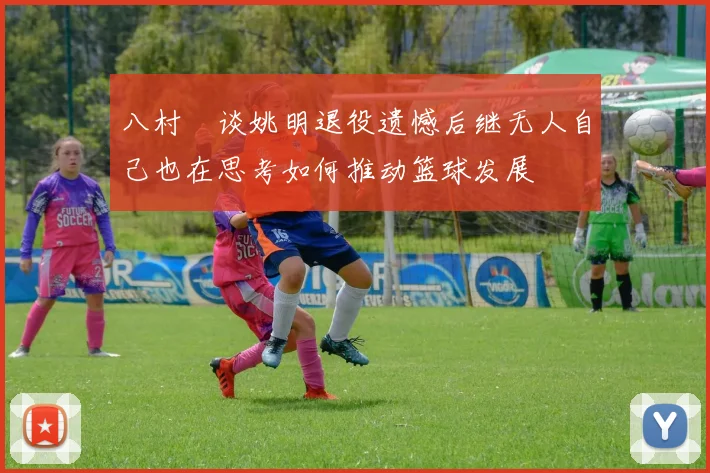 八村塁谈姚明退役遗憾后继无人自己也在思考如何推动篮球发展