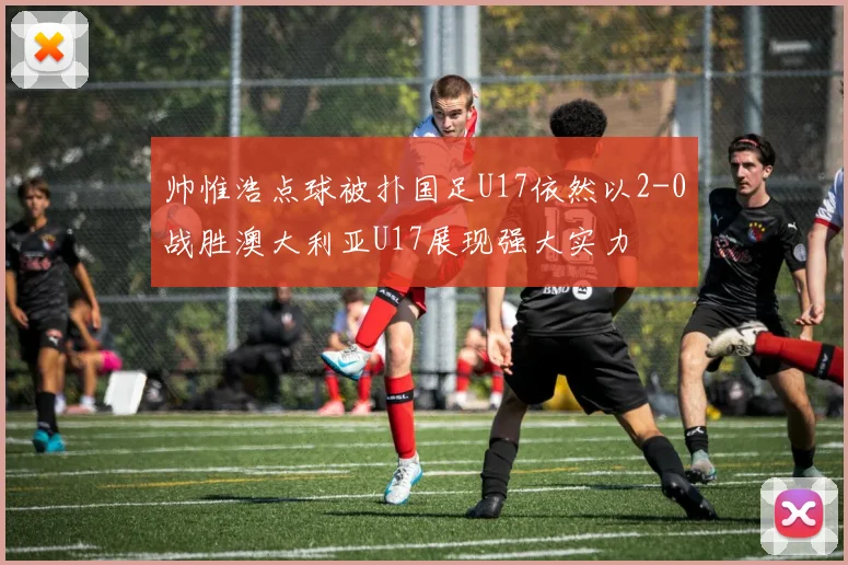 帅惟浩点球被扑国足U17依然以2-0战胜澳大利亚U17展现强大实力