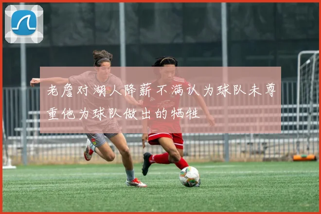 老詹对湖人降薪不满认为球队未尊重他为球队做出的牺牲